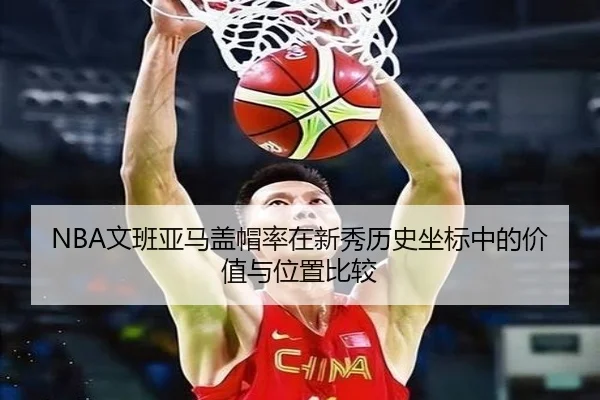 NBA文班亚马盖帽率在新秀历史坐标中的价值与位置比较