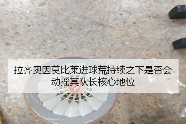 拉齐奥因莫比莱进球荒持续之下是否会动摇其队长核心地位